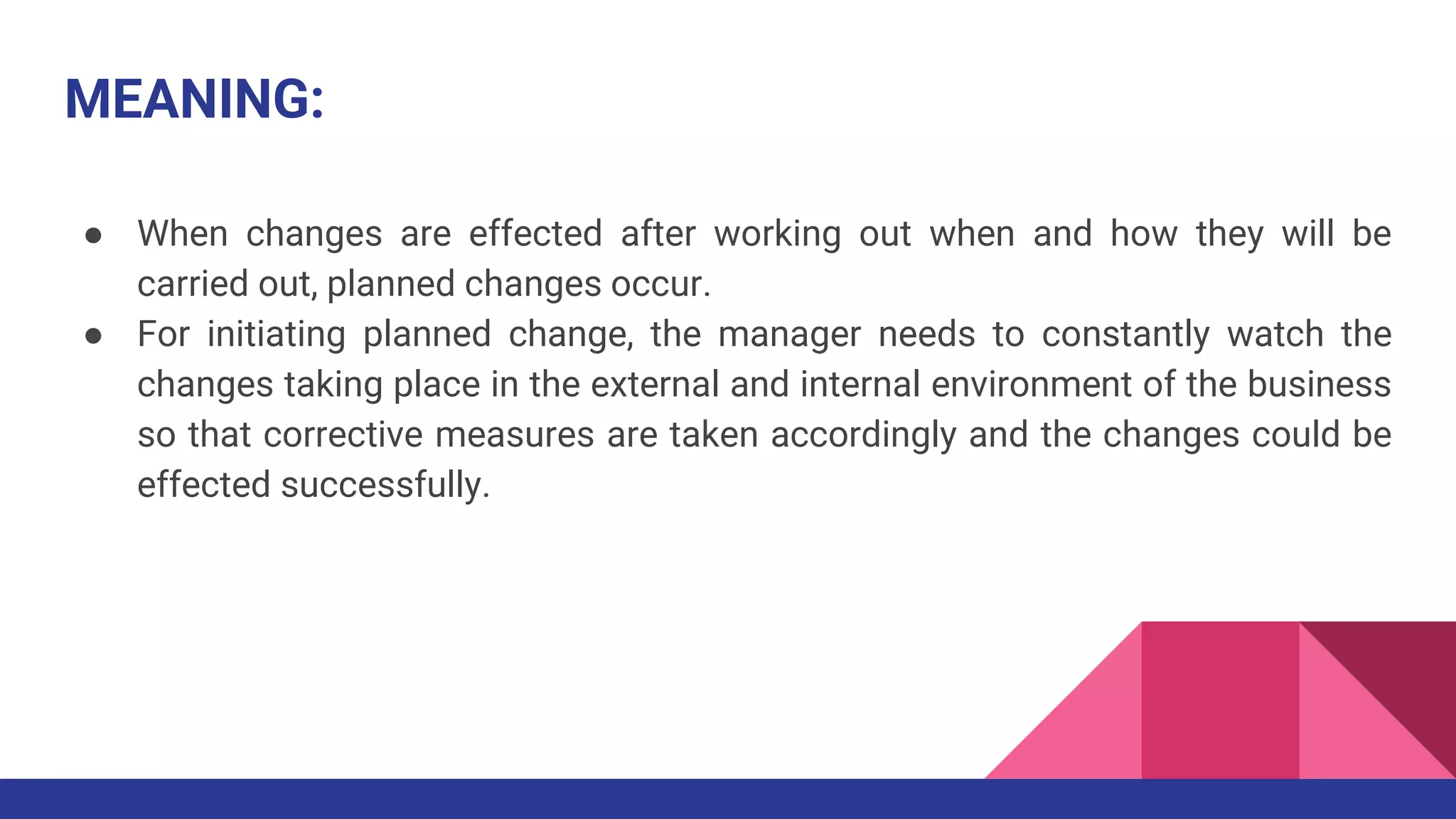 MEANING:
● When changes are effected after working out when and how they will be
carried out, planned changes occur.
● For initiating planned change, the manager needs to constantly watch the
changes taking place in the external and internal environment of the business
so that corrective measures are taken accordingly and the changes could be
effected successfully.
 