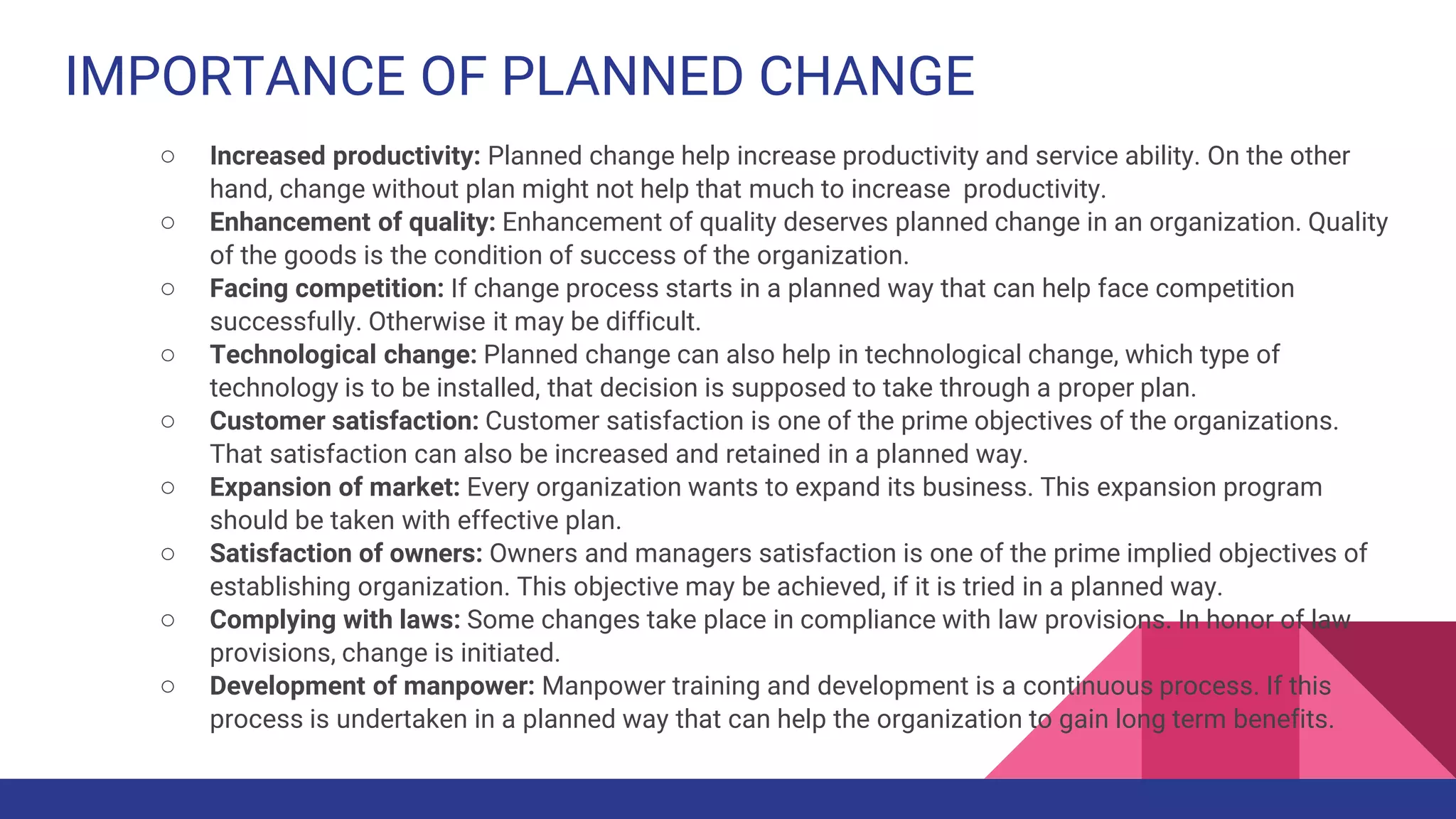 IMPORTANCE OF PLANNED CHANGE
○ Increased productivity: Planned change help increase productivity and service ability. On the other
hand, change without plan might not help that much to increase productivity.
○ Enhancement of quality: Enhancement of quality deserves planned change in an organization. Quality
of the goods is the condition of success of the organization.
○ Facing competition: If change process starts in a planned way that can help face competition
successfully. Otherwise it may be difficult.
○ Technological change: Planned change can also help in technological change, which type of
technology is to be installed, that decision is supposed to take through a proper plan.
○ Customer satisfaction: Customer satisfaction is one of the prime objectives of the organizations.
That satisfaction can also be increased and retained in a planned way.
○ Expansion of market: Every organization wants to expand its business. This expansion program
should be taken with effective plan.
○ Satisfaction of owners: Owners and managers satisfaction is one of the prime implied objectives of
establishing organization. This objective may be achieved, if it is tried in a planned way.
○ Complying with laws: Some changes take place in compliance with law provisions. In honor of law
provisions, change is initiated.
○ Development of manpower: Manpower training and development is a continuous process. If this
process is undertaken in a planned way that can help the organization to gain long term benefits.
 