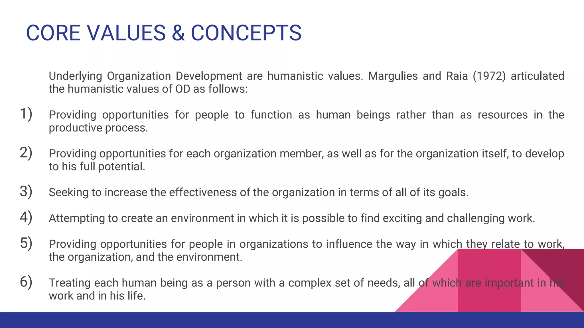 CORE VALUES & CONCEPTS
Underlying Organization Development are humanistic values. Margulies and Raia (1972) articulated
the humanistic values of OD as follows:
1) Providing opportunities for people to function as human beings rather than as resources in the
productive process.
2) Providing opportunities for each organization member, as well as for the organization itself, to develop
to his full potential.
3) Seeking to increase the effectiveness of the organization in terms of all of its goals.
4) Attempting to create an environment in which it is possible to find exciting and challenging work.
5) Providing opportunities for people in organizations to influence the way in which they relate to work,
the organization, and the environment.
6) Treating each human being as a person with a complex set of needs, all of which are important in his
work and in his life.
 