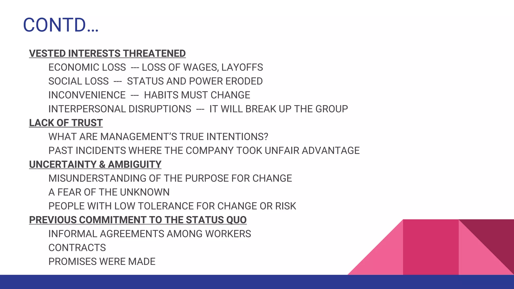 CONTD…
VESTED INTERESTS THREATENED
ECONOMIC LOSS --- LOSS OF WAGES, LAYOFFS
SOCIAL LOSS --- STATUS AND POWER ERODED
INCONVENIENCE --- HABITS MUST CHANGE
INTERPERSONAL DISRUPTIONS --- IT WILL BREAK UP THE GROUP
LACK OF TRUST
WHAT ARE MANAGEMENT’S TRUE INTENTIONS?
PAST INCIDENTS WHERE THE COMPANY TOOK UNFAIR ADVANTAGE
UNCERTAINTY & AMBIGUITY
MISUNDERSTANDING OF THE PURPOSE FOR CHANGE
A FEAR OF THE UNKNOWN
PEOPLE WITH LOW TOLERANCE FOR CHANGE OR RISK
PREVIOUS COMMITMENT TO THE STATUS QUO
INFORMAL AGREEMENTS AMONG WORKERS
CONTRACTS
PROMISES WERE MADE
 