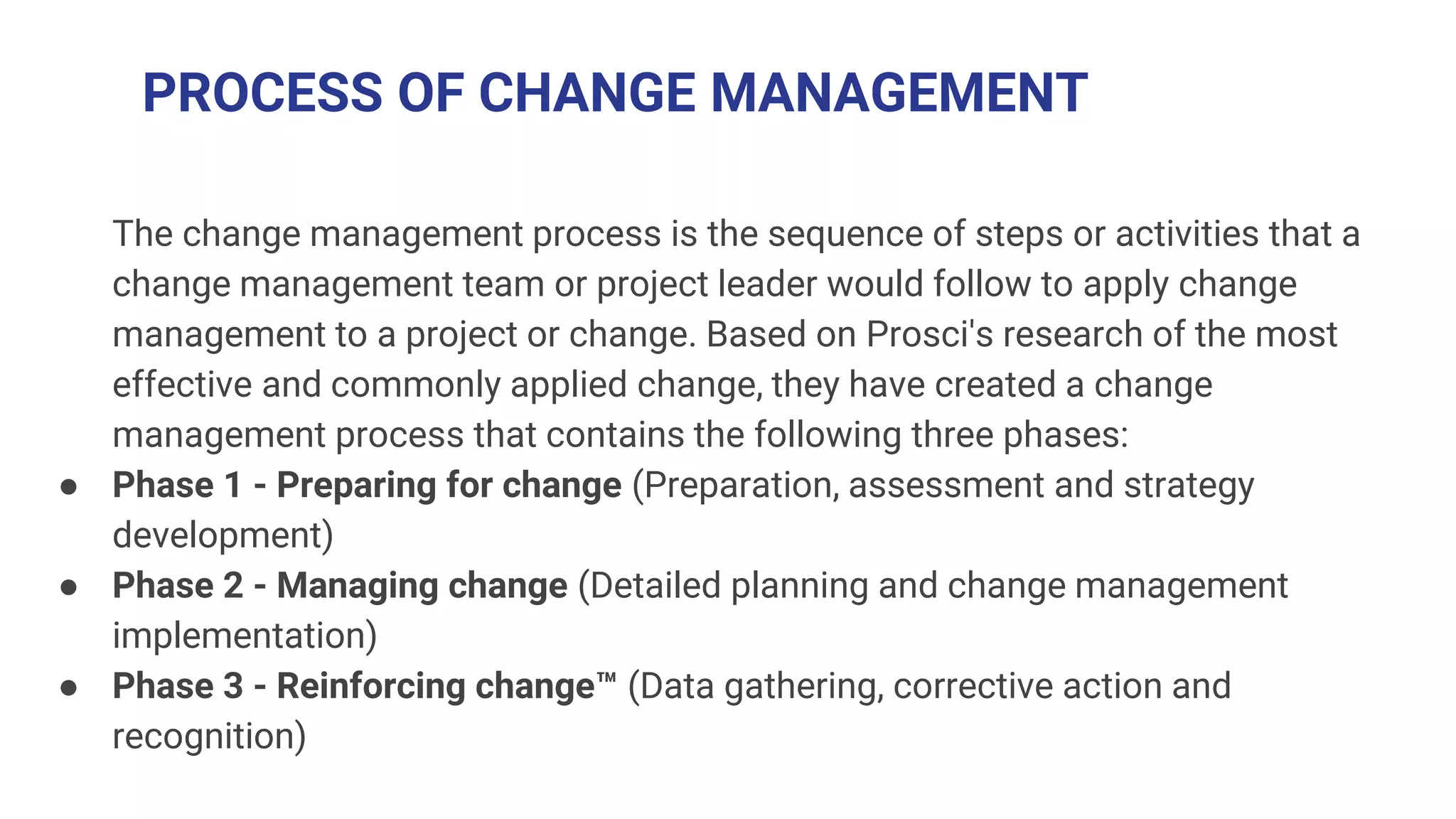 PROCESS OF CHANGE MANAGEMENT
The change management process is the sequence of steps or activities that a
change management team or project leader would follow to apply change
management to a project or change. Based on Prosci's research of the most
effective and commonly applied change, they have created a change
management process that contains the following three phases:
● Phase 1 - Preparing for change (Preparation, assessment and strategy
development)
● Phase 2 - Managing change (Detailed planning and change management
implementation)
● Phase 3 - Reinforcing change™ (Data gathering, corrective action and
recognition)
 