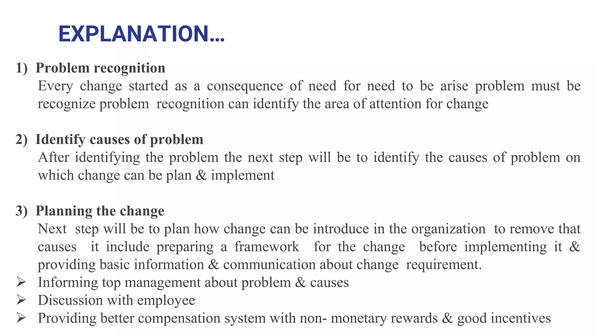 EXPLANATION…
1) Problem recognition
Every change started as a consequence of need for need to be arise problem must be
recognize problem recognition can identify the area of attention for change
2) Identify causes of problem
After identifying the problem the next step will be to identify the causes of problem on
which change can be plan & implement
3) Planning the change
Next step will be to plan how change can be introduce in the organization to remove that
causes it include preparing a framework for the change before implementing it &
providing basic information & communication about change requirement.
 Informing top management about problem & causes
 Discussion with employee
 Providing better compensation system with non- monetary rewards & good incentives
 