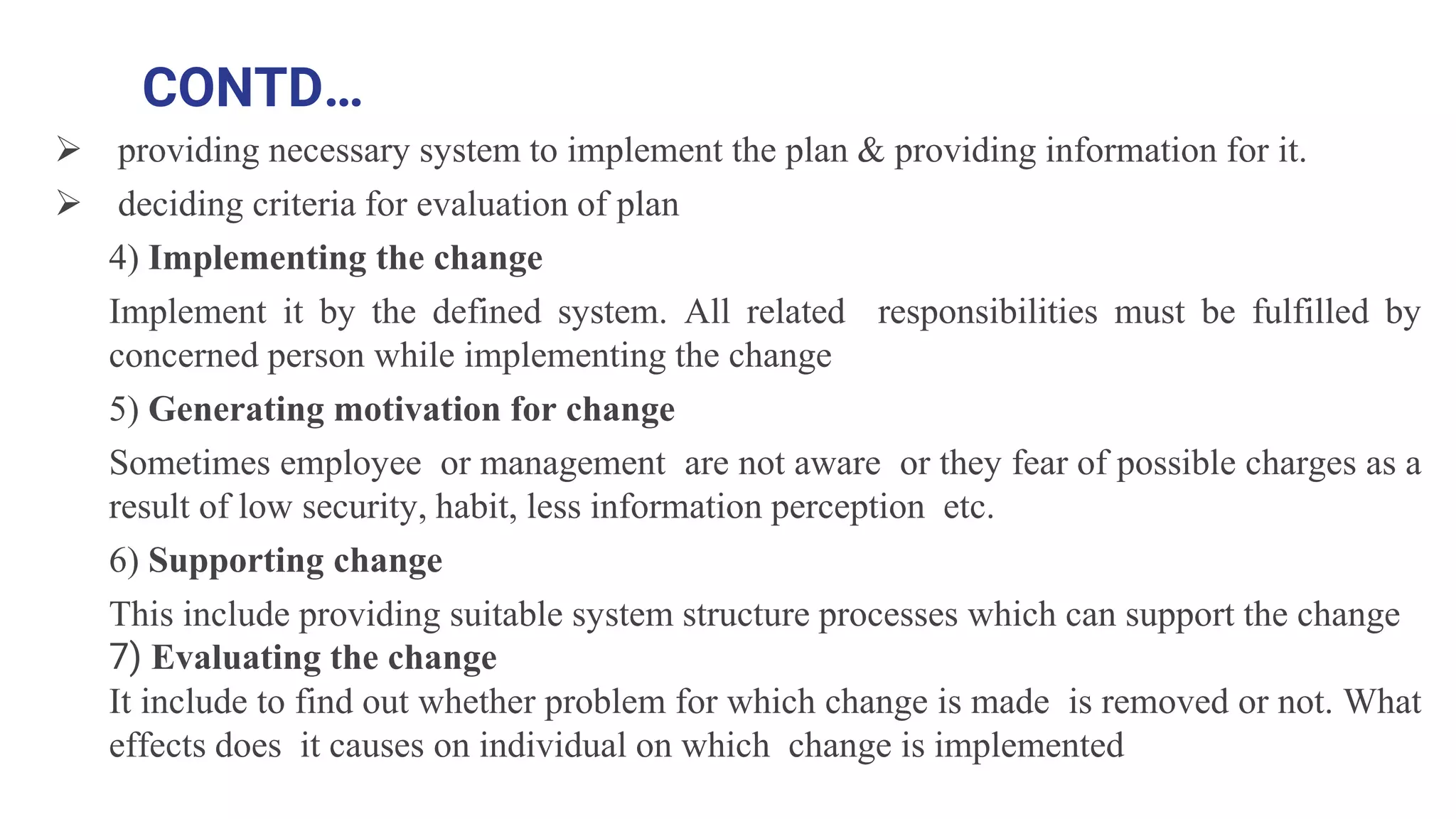 CONTD…
 providing necessary system to implement the plan & providing information for it.
 deciding criteria for evaluation of plan
4) Implementing the change
Implement it by the defined system. All related responsibilities must be fulfilled by
concerned person while implementing the change
5) Generating motivation for change
Sometimes employee or management are not aware or they fear of possible charges as a
result of low security, habit, less information perception etc.
6) Supporting change
This include providing suitable system structure processes which can support the change
7) Evaluating the change
It include to find out whether problem for which change is made is removed or not. What
effects does it causes on individual on which change is implemented
 