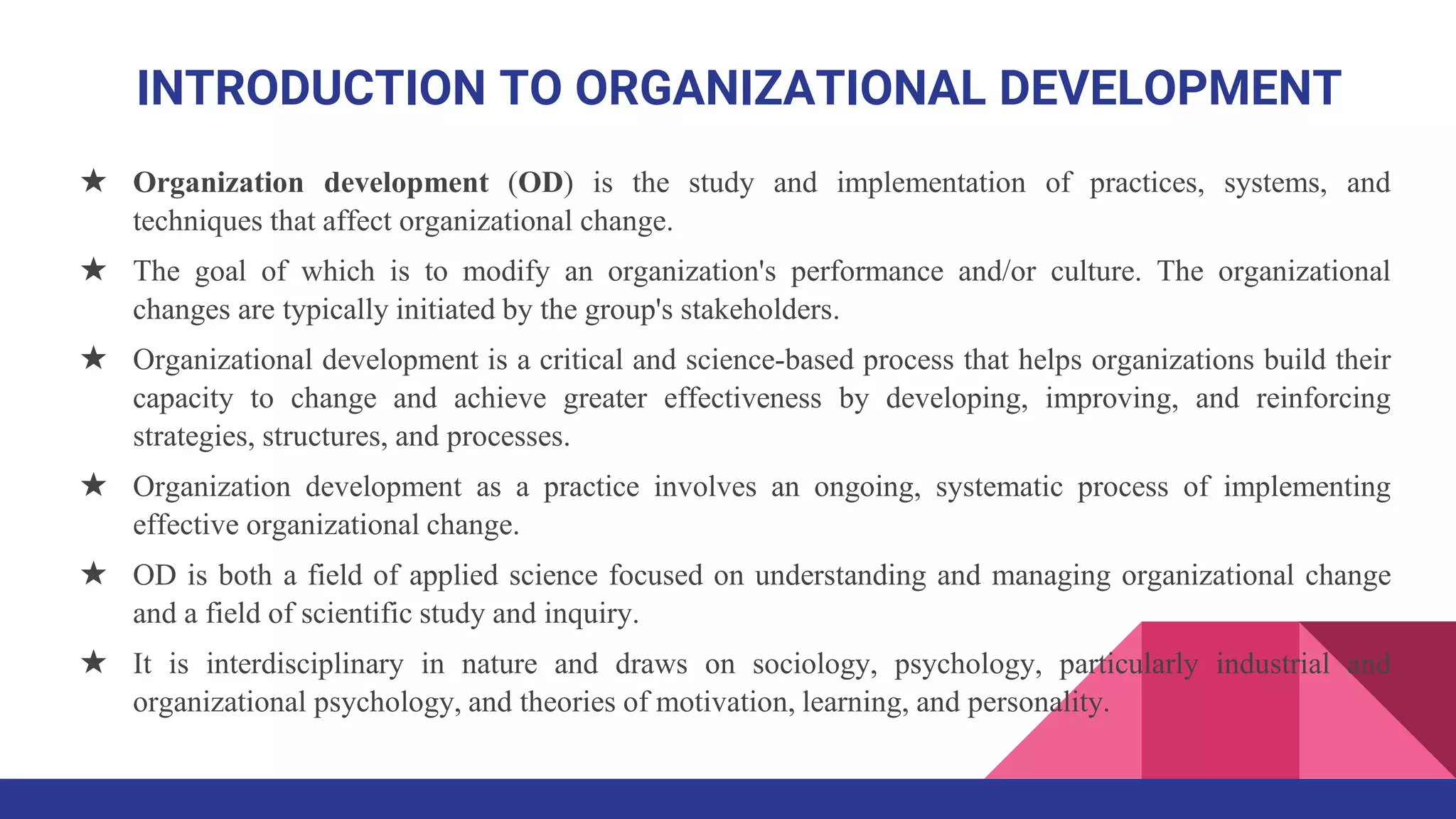 ★ Organization development (OD) is the study and implementation of practices, systems, and
techniques that affect organizational change.
★ The goal of which is to modify an organization's performance and/or culture. The organizational
changes are typically initiated by the group's stakeholders.
★ Organizational development is a critical and science-based process that helps organizations build their
capacity to change and achieve greater effectiveness by developing, improving, and reinforcing
strategies, structures, and processes.
★ Organization development as a practice involves an ongoing, systematic process of implementing
effective organizational change.
★ OD is both a field of applied science focused on understanding and managing organizational change
and a field of scientific study and inquiry.
★ It is interdisciplinary in nature and draws on sociology, psychology, particularly industrial and
organizational psychology, and theories of motivation, learning, and personality.
INTRODUCTION TO ORGANIZATIONAL DEVELOPMENT
 