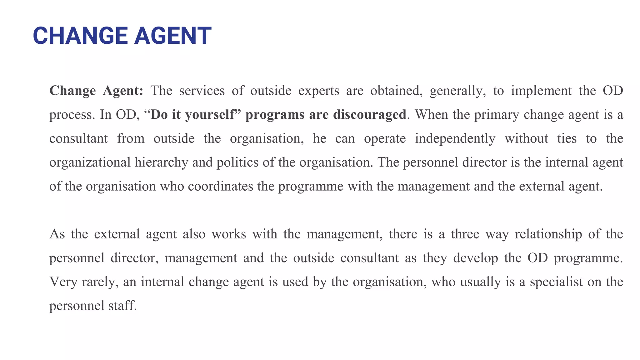 CHANGE AGENT
Change Agent: The services of outside experts are obtained, generally, to implement the OD
process. In OD, “Do it yourself” programs are discouraged. When the primary change agent is a
consultant from outside the organisation, he can operate independently without ties to the
organizational hierarchy and politics of the organisation. The personnel director is the internal agent
of the organisation who coordinates the programme with the management and the external agent.
As the external agent also works with the management, there is a three way relationship of the
personnel director, management and the outside consultant as they develop the OD programme.
Very rarely, an internal change agent is used by the organisation, who usually is a specialist on the
personnel staff.
 
