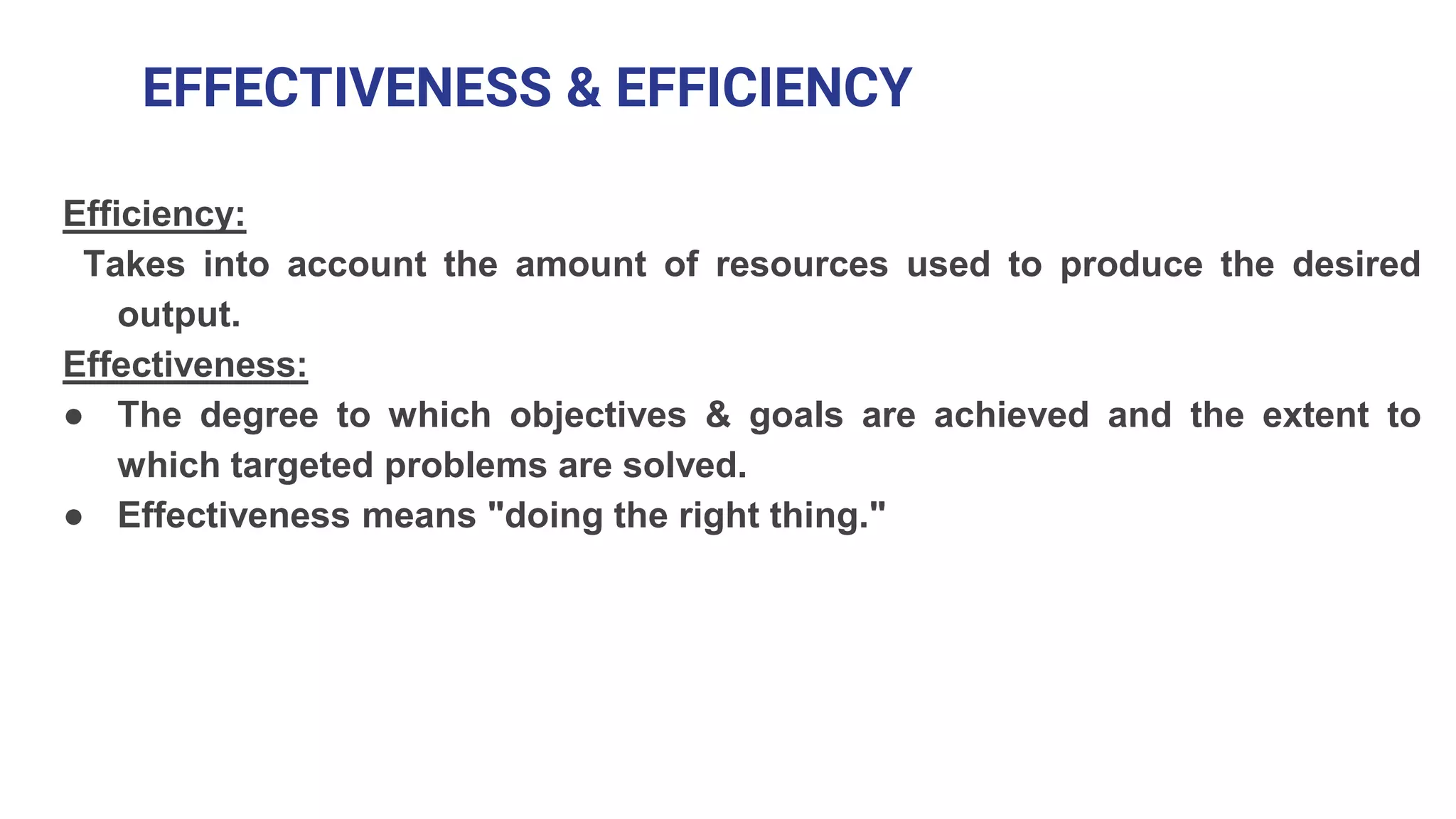 EFFECTIVENESS & EFFICIENCY
Efficiency:
Takes into account the amount of resources used to produce the desired
output.
Effectiveness:
● The degree to which objectives & goals are achieved and the extent to
which targeted problems are solved.
● Effectiveness means "doing the right thing."
 