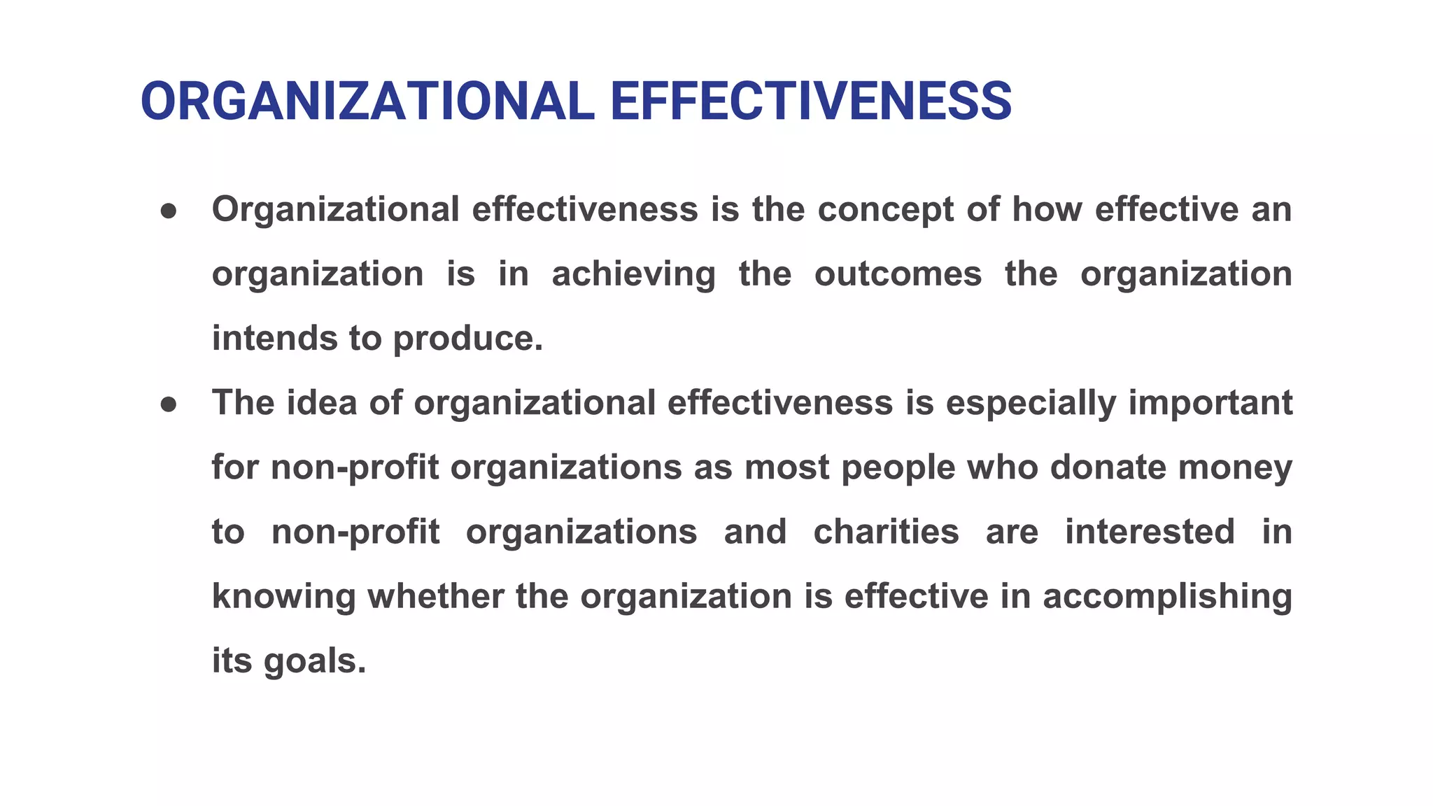 ORGANIZATIONAL EFFECTIVENESS
● Organizational effectiveness is the concept of how effective an
organization is in achieving the outcomes the organization
intends to produce.
● The idea of organizational effectiveness is especially important
for non-profit organizations as most people who donate money
to non-profit organizations and charities are interested in
knowing whether the organization is effective in accomplishing
its goals.
 