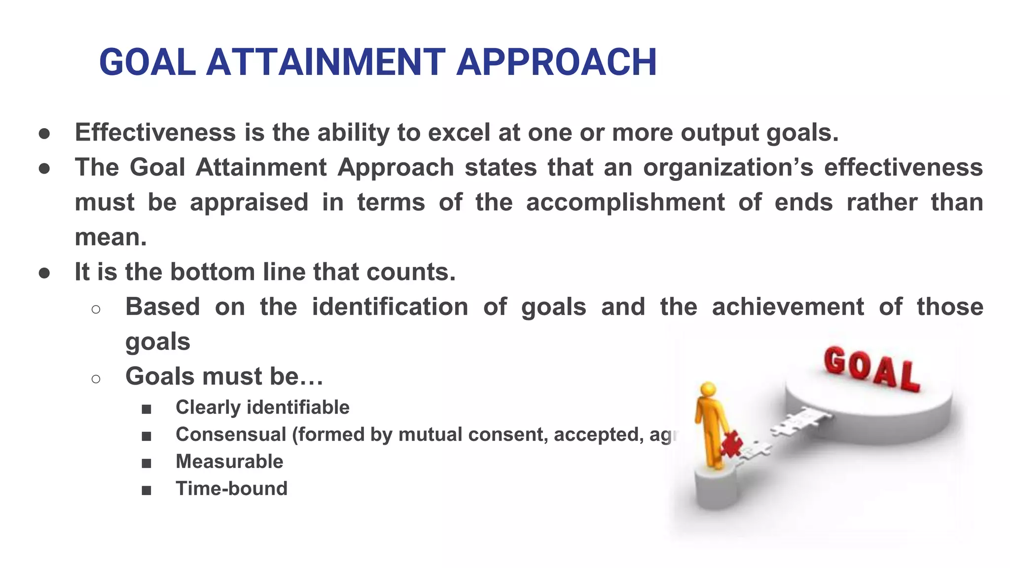 GOAL ATTAINMENT APPROACH
● Effectiveness is the ability to excel at one or more output goals.
● The Goal Attainment Approach states that an organization’s effectiveness
must be appraised in terms of the accomplishment of ends rather than
mean.
● It is the bottom line that counts.
○ Based on the identification of goals and the achievement of those
goals
○ Goals must be…
■ Clearly identifiable
■ Consensual (formed by mutual consent, accepted, agreed)
■ Measurable
■ Time-bound
 