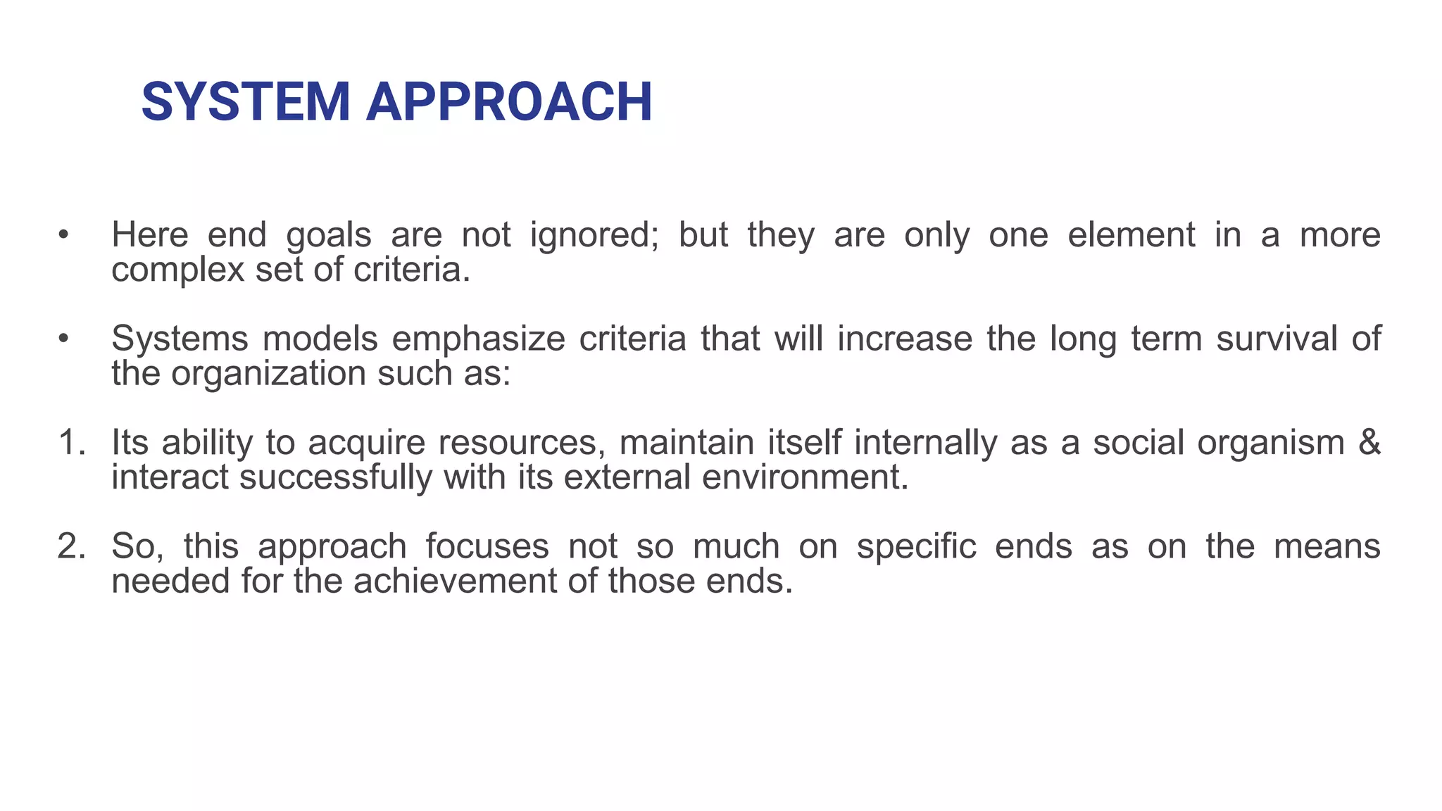 SYSTEM APPROACH
• Here end goals are not ignored; but they are only one element in a more
complex set of criteria.
• Systems models emphasize criteria that will increase the long term survival of
the organization such as:
1. Its ability to acquire resources, maintain itself internally as a social organism &
interact successfully with its external environment.
2. So, this approach focuses not so much on specific ends as on the means
needed for the achievement of those ends.
 