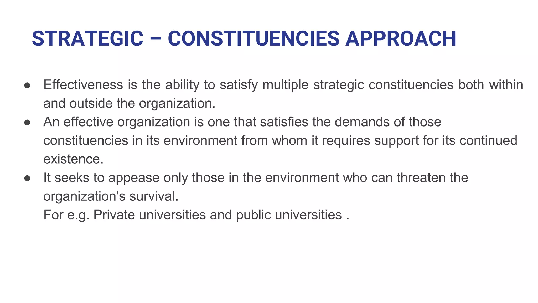 STRATEGIC – CONSTITUENCIES APPROACH
● Effectiveness is the ability to satisfy multiple strategic constituencies both within
and outside the organization.
● An effective organization is one that satisfies the demands of those
constituencies in its environment from whom it requires support for its continued
existence.
● It seeks to appease only those in the environment who can threaten the
organization's survival.
For e.g. Private universities and public universities .
 