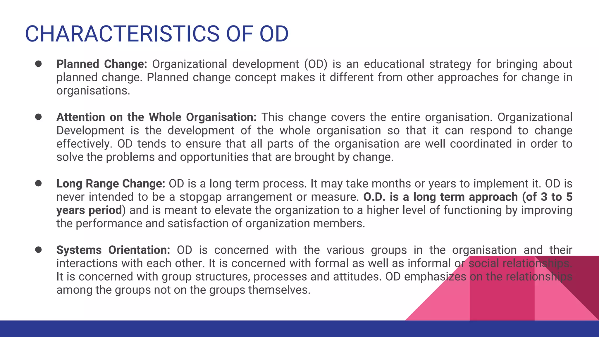 CHARACTERISTICS OF OD
● Planned Change: Organizational development (OD) is an educational strategy for bringing about
planned change. Planned change concept makes it different from other approaches for change in
organisations.
● Attention on the Whole Organisation: This change covers the entire organisation. Organizational
Development is the development of the whole organisation so that it can respond to change
effectively. OD tends to ensure that all parts of the organisation are well coordinated in order to
solve the problems and opportunities that are brought by change.
● Long Range Change: OD is a long term process. It may take months or years to implement it. OD is
never intended to be a stopgap arrangement or measure. O.D. is a long term approach (of 3 to 5
years period) and is meant to elevate the organization to a higher level of functioning by improving
the performance and satisfaction of organization members.
● Systems Orientation: OD is concerned with the various groups in the organisation and their
interactions with each other. It is concerned with formal as well as informal or social relationships.
It is concerned with group structures, processes and attitudes. OD emphasizes on the relationships
among the groups not on the groups themselves.
 