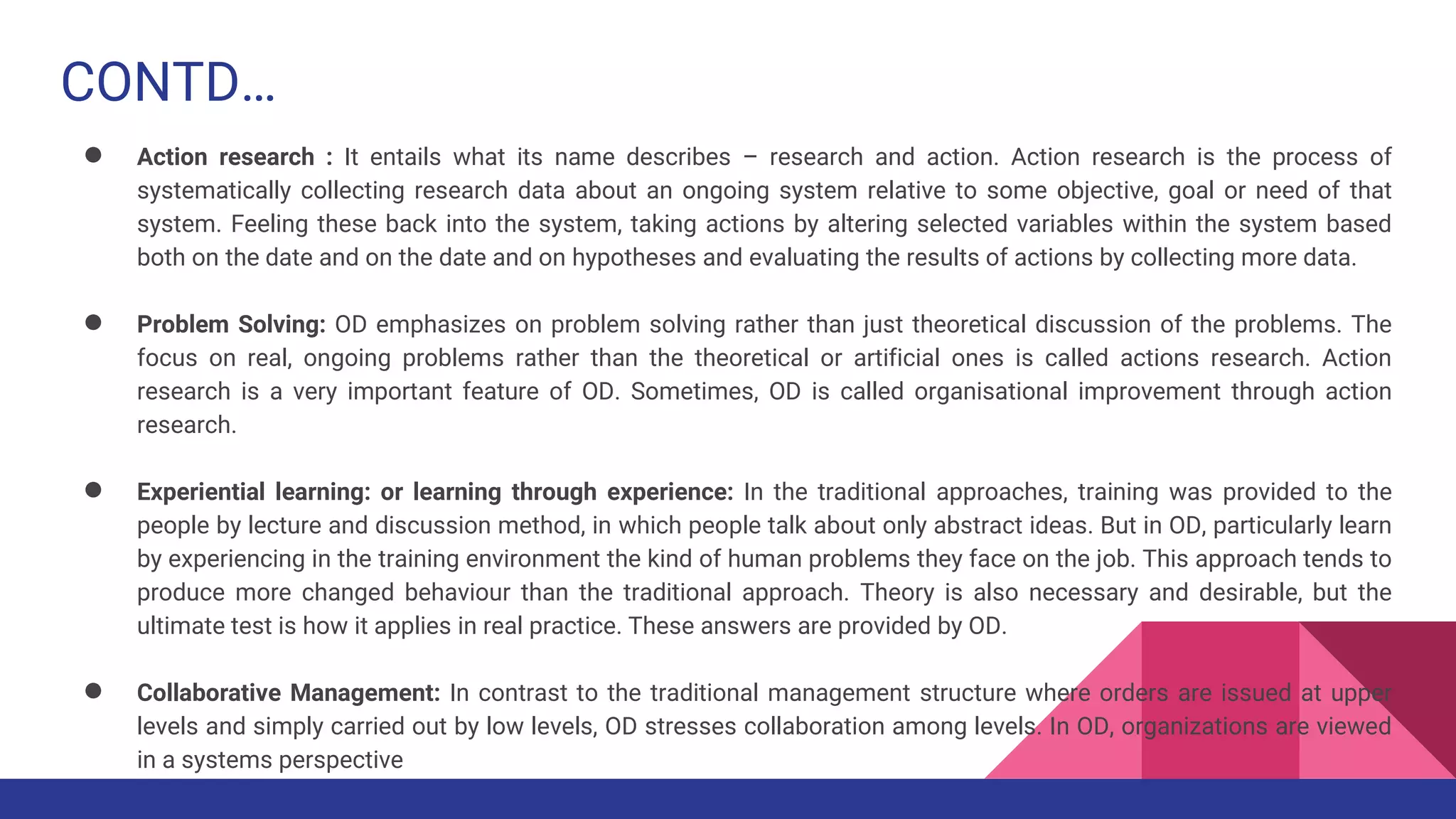 CONTD…
● Action research : It entails what its name describes – research and action. Action research is the process of
systematically collecting research data about an ongoing system relative to some objective, goal or need of that
system. Feeling these back into the system, taking actions by altering selected variables within the system based
both on the date and on the date and on hypotheses and evaluating the results of actions by collecting more data.
● Problem Solving: OD emphasizes on problem solving rather than just theoretical discussion of the problems. The
focus on real, ongoing problems rather than the theoretical or artificial ones is called actions research. Action
research is a very important feature of OD. Sometimes, OD is called organisational improvement through action
research.
● Experiential learning: or learning through experience: In the traditional approaches, training was provided to the
people by lecture and discussion method, in which people talk about only abstract ideas. But in OD, particularly learn
by experiencing in the training environment the kind of human problems they face on the job. This approach tends to
produce more changed behaviour than the traditional approach. Theory is also necessary and desirable, but the
ultimate test is how it applies in real practice. These answers are provided by OD.
● Collaborative Management: In contrast to the traditional management structure where orders are issued at upper
levels and simply carried out by low levels, OD stresses collaboration among levels. In OD, organizations are viewed
in a systems perspective
 