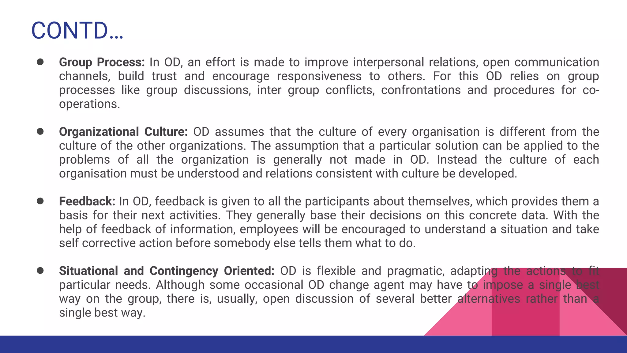 CONTD…
● Group Process: In OD, an effort is made to improve interpersonal relations, open communication
channels, build trust and encourage responsiveness to others. For this OD relies on group
processes like group discussions, inter group conflicts, confrontations and procedures for co-
operations.
● Organizational Culture: OD assumes that the culture of every organisation is different from the
culture of the other organizations. The assumption that a particular solution can be applied to the
problems of all the organization is generally not made in OD. Instead the culture of each
organisation must be understood and relations consistent with culture be developed.
● Feedback: In OD, feedback is given to all the participants about themselves, which provides them a
basis for their next activities. They generally base their decisions on this concrete data. With the
help of feedback of information, employees will be encouraged to understand a situation and take
self corrective action before somebody else tells them what to do.
● Situational and Contingency Oriented: OD is flexible and pragmatic, adapting the actions to fit
particular needs. Although some occasional OD change agent may have to impose a single best
way on the group, there is, usually, open discussion of several better alternatives rather than a
single best way.
 
