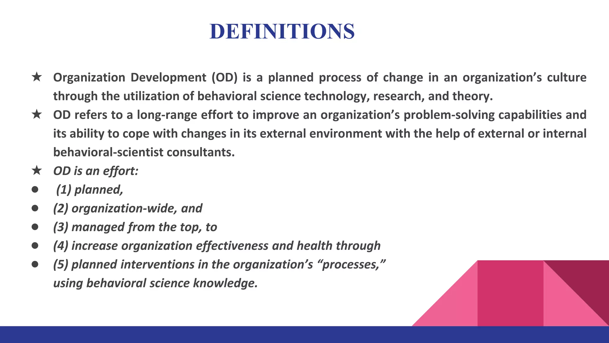 ★ Organization Development (OD) is a planned process of change in an organization’s culture
through the utilization of behavioral science technology, research, and theory.
★ OD refers to a long-range effort to improve an organization’s problem-solving capabilities and
its ability to cope with changes in its external environment with the help of external or internal
behavioral-scientist consultants.
★ OD is an effort:
● (1) planned,
● (2) organization-wide, and
● (3) managed from the top, to
● (4) increase organization effectiveness and health through
● (5) planned interventions in the organization’s “processes,”
using behavioral science knowledge.
DEFINITIONS
 