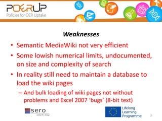 Weaknesses
• Semantic MediaWiki not very efficient
• Some lowish numerical limits, undocumented,
on size and complexity of search
• In reality still need to maintain a database to
load the wiki pages
– And bulk loading of wiki pages not without
problems and Excel 2007 ‘bugs’ (8-bit text)
13
 