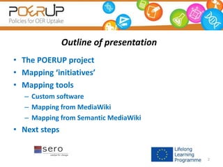 Outline of presentation
• The POERUP project
• Mapping ‘initiatives’
• Mapping tools
– Custom software
– Mapping from MediaWiki
– Mapping from Semantic MediaWiki
• Next steps
2
 