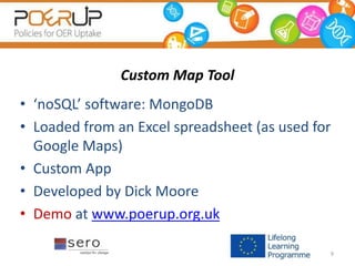 Custom Map Tool
• ‘noSQL’ software: MongoDB
• Loaded from an Excel spreadsheet (as used for
Google Maps)
• Custom App
• Developed by Dick Moore
• Demo at www.poerup.org.uk
9
 
