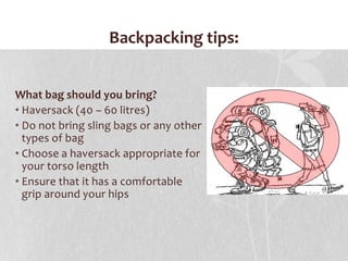 Backpacking tips:What bag should you bring?Haversack (40 – 60 litres) Do not bring sling bags or any other types of bagChoose a haversack appropriate for your torso length Ensure that it has a comfortable grip around your hips 