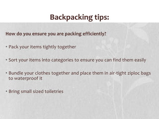 Backpacking tips:How do you ensure you are packing efficiently?Pack your items tightly togetherSort your items into categories to ensure you can find them easily Bundle your clothes together and place them in air-tight ziploc bags to waterproof itBring small sized toiletries 
