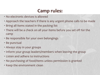 Camp rules:No electronic devices is allowedApproach the teachers if there is any urgent phone calls to be madeBring all items stated in the packing listThere will be a check on all your items before you set off for the campBe responsible for your own belongingsBe punctualAlways stay in your groupsInform your group leaders/members when leaving the groupListen and adhere to instructionsNo purchasing of food/items unless permission is grantedKeep the environment clean