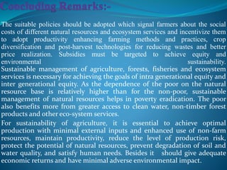 The suitable policies should be adopted which signal farmers about the social
costs of different natural resources and ecosystem services and incentivize them
to adopt productivity enhancing farming methods and practices, crop
diversification and post-harvest technologies for reducing wastes and better
price realization. Subsidies must be targeted to achieve equity and
environmental sustainability.
Sustainable management of agriculture, forests, fisheries and ecosystem
services is necessary for achieving the goals of intra generational equity and
inter generational equity. As the dependence of the poor on the natural
resource base is relatively higher than for the non-poor, sustainable
management of natural resources helps in poverty eradication. The poor
also benefits more from greater access to clean water, non-timber forest
products and other eco-system services.
For sustainability of agriculture, it is essential to achieve optimal
production with minimal external inputs and enhanced use of non-farm
resources, maintain productivity, reduce the level of production risk,
protect the potential of natural resources, prevent degradation of soil and
water quality, and satisfy human needs. Besides it should give adequate
economic returns and have minimal adverse environmental impact.
 