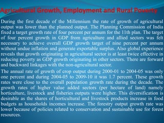 During the first decade of the Millennium the rate of growth of agricultural
output was lower than the planned output. The Planning Commission of India
fixed a target growth rate of four percent per annum for the 11th plan. The target
of four percent growth in GDP from agriculture and allied sectors was felt
necessary to achieve overall GDP growth target of nine percent per annum
without undue inflation and generate exportable surplus. Also global experience
reveals that growth originating in agricultural sector is at least twice effective in
reducing poverty as GDP growth originating in other sectors. There are forward
and backward linkages with the non-agricultural sector.
The annual rate of growth of crop output during 2000-01 to 2004-05 was only
one percent and during 2004-05 to 2009-10 it was 1.7 percent. These growth
rates were close to the overall population growth rate during the decade. The
growth rates of higher value added sectors (per hectare of land) namely
horticulture, livestock and fisheries outputs were higher. This diversification is
desirable as the shares of horticultural and livestock products increase in food
budgets as households incomes increase. The forestry output growth rate was
lower because of policies related to conservation and sustainable use for forest
resources.
 
