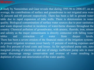 A study by Narasimhan and Gaur reveals that during 1995-96 to 2006-07, on an
average, the contributions of surface and groundwater to net irrigated area were
32 percent and 60 percent respectively. There has been a fall in ground water
table due to rapid expansion of tube wells. There is deterioration in water
quality. Biological contamination of surface water sources due to poor sanitation
and waste disposal resulted in incidence of water-borne diseases throughout the
country. Chemical pollution of groundwater, with arsenic, fluoride, iron, nitrate
and salinity as the major contaminants is directly connected with falling water
tables and extraction of water from deeper levels.
There has been a severe erosion of the financial status of the irrigation systems.
At present irrigation revenues cover barely 15 percent of working expenses and
only five percent of total costs and losses. As for agricultural pump sets, zero
marginal pricing of electricity and use of energy inefficient pump sets in most
states discourage energy conservation and overuse of water resulting in
depletion of water and deterioration of the water quality.
 