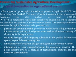After stagnation, gross capital formation as percent of agricultural GDP has
been rising from 2004-05. The share of public investment in the gross capital
formation has also picked up from 2003-04.
We need an expenditure switch from subsidies to investments which augment
the quantities and qualities of natural resource stocks. The necessary additional
resources for capital formation can be generated via.
1. phasing out environmentally perverse subsidies such as high subsidies
for urea, under pricing of irrigation water and very low/zero pricing of
electricity for farm pump sets.
2. reducing leakages, and targeting subsidies in the public distribution
system to people below poverty line.
3. rationalization of irrigation charges and agricultural electricity tariffs.
4. introduction of user charges/payment for ecosystem services. The
policy reforms involve a package of technological, institutional and
incentive based reforms.
 