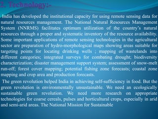 India has developed the institutional capacity for using remote sensing data for
natural resources management. The National Natural Resources Management
System (NNRMS) facilitates optimum utilization of the country’s natural
resources through a proper and systematic inventory of the resource availability.
Some important applications of remote sensing technologies in the agricultural
sector are preparation of hydro-morphological maps showing areas suitable for
targeting points for locating drinking wells ; mapping of wastelands into
different categories; integrated surveys for combating drought; biodiversity
characterization; disaster management support system; assessment of snow-melt
run-off; forest cover mapping; potential fishing zone forecasts; coastal zone
mapping and crop area and production forecasts.
The green revolution helped India in achieving self-sufficiency in food. But the
green revolution is environmentally unsustainable. We need an ecologically
sustainable green revolution. We need more research on appropriate
technologies for coarse cereals, pulses and horticultural crops, especially in arid
and semi-arid areas. The National Mission for Sustainable
 