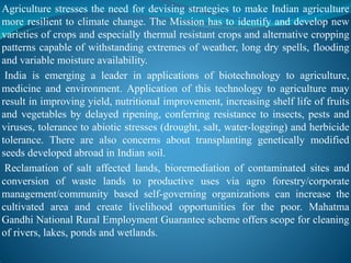 Agriculture stresses the need for devising strategies to make Indian agriculture
more resilient to climate change. The Mission has to identify and develop new
varieties of crops and especially thermal resistant crops and alternative cropping
patterns capable of withstanding extremes of weather, long dry spells, flooding
and variable moisture availability.
India is emerging a leader in applications of biotechnology to agriculture,
medicine and environment. Application of this technology to agriculture may
result in improving yield, nutritional improvement, increasing shelf life of fruits
and vegetables by delayed ripening, conferring resistance to insects, pests and
viruses, tolerance to abiotic stresses (drought, salt, water-logging) and herbicide
tolerance. There are also concerns about transplanting genetically modified
seeds developed abroad in Indian soil.
Reclamation of salt affected lands, bioremediation of contaminated sites and
conversion of waste lands to productive uses via agro forestry/corporate
management/community based self-governing organizations can increase the
cultivated area and create livelihood opportunities for the poor. Mahatma
Gandhi National Rural Employment Guarantee scheme offers scope for cleaning
of rivers, lakes, ponds and wetlands.
 