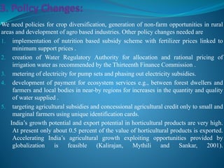 We need policies for crop diversification, generation of non-farm opportunities in rural
areas and development of agro based industries. Other policy changes needed are
1. implementation of nutrition based subsidy scheme with fertilizer prices linked to
minimum support prices .
2. creation of Water Regulatory Authority for allocation and rational pricing of
irrigation water as recommended by the Thirteenth Finance Commission .
3. metering of electricity for pump sets and phasing out electricity subsidies.
4. development of payment for ecosystem services e.g., between forest dwellers and
farmers and local bodies in near-by regions for increases in the quantity and quality
of water supplied .
5. targeting agricultural subsidies and concessional agricultural credit only to small and
marginal farmers using unique identification cards.
India’s growth potential and export potential in horticultural products are very high.
At present only about 0.5 percent of the value of horticultural products is exported.
Accelerating India’s agricultural growth exploiting opportunities provided by
globalization is feasible (Kalirajan, Mythili and Sankar, 2001).
 