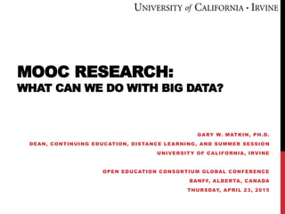 MOOC RESEARCH:
WHAT CAN WE DO WITH BIG DATA?
GARY W. MATKIN, PH.D.
DEAN, CONTINUING EDUCATION, DISTANCE LEARNING, AND SUMMER SESSIO N
UNIVERSITY OF CALIFORNIA, IRVINE
OPEN EDUCATION CONSORTIUM GLOBAL CONFERENCE
BANFF, ALBERTA, CANADA
THURSDAY, APRIL 23, 2015
 