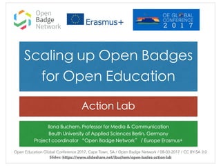 Ilona Buchem, Professor for Media & Communication
Beuth University of Applied Sciences Berlin, Germany
Project coordinator “Open Badge Network” / Europe Erasmus+
Open Education Global Conference 2017, Cape Town, SA / Open Badge Network / 08-03-2017 / CC BY-SA 3.0
Slides: https://www.slideshare.net/ibuchem/open-bades-action-lab
Scaling up Open Badges
for Open Education
Action Lab
 