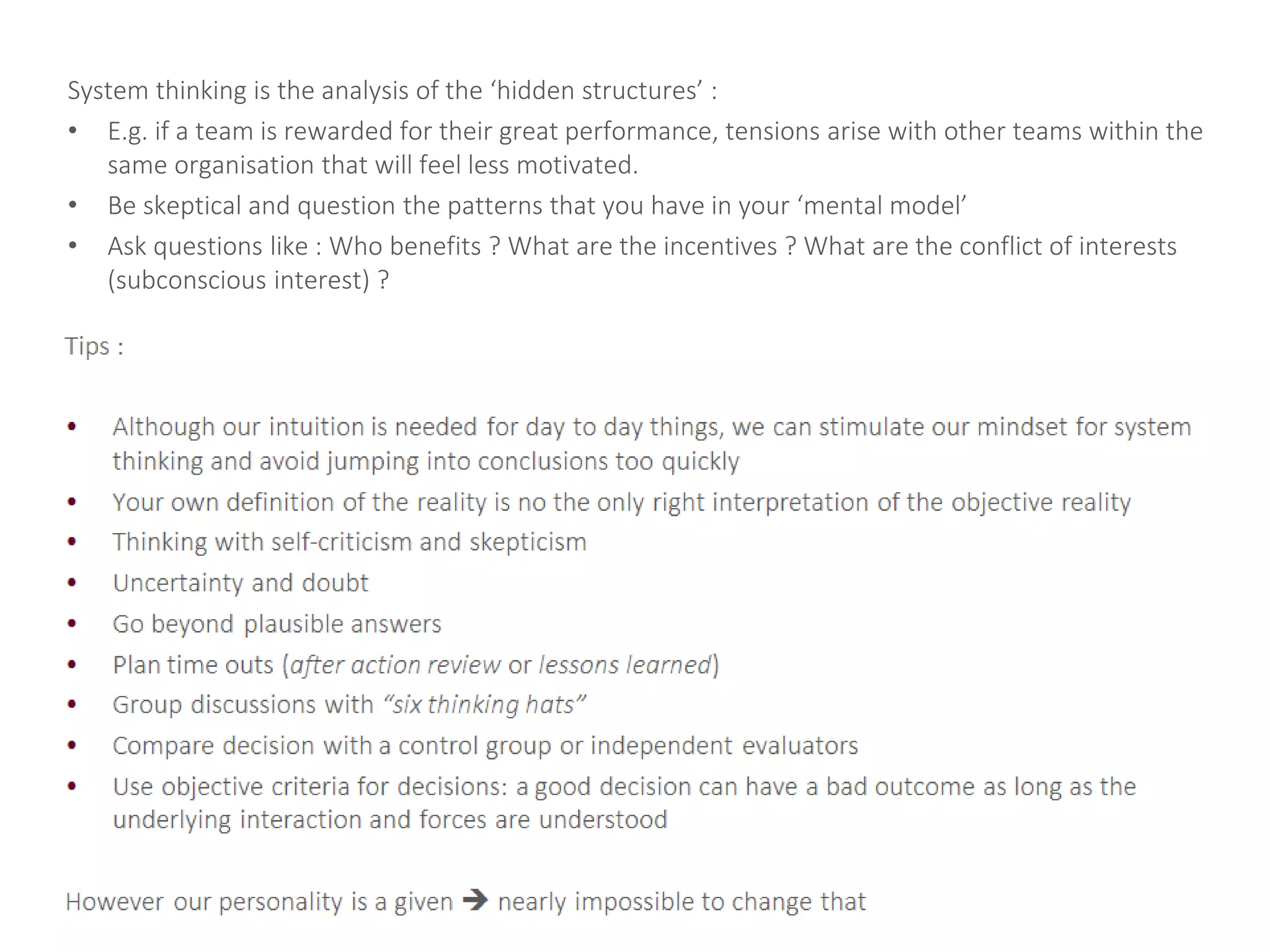 System thinking is the analysis of the ‘hidden structures’ :
• E.g. if a team is rewarded for their great performance, tensions arise with other teams within the
same organisation that will feel less motivated.
• Be skeptical and question the patterns that you have in your ‘mental model’
• Ask questions like : Who benefits ? What are the incentives ? What are the conflict of interests
(subconscious interest) ?
 