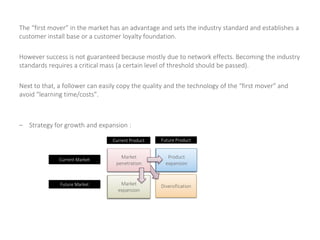 The “first mover” in the market has an advantage and sets the industry standard and establishes a
customer install base or a customer loyalty foundation.
However success is not guaranteed because mostly due to network effects. Becoming the industry
standards requires a critical mass (a certain level of threshold should be passed).
Next to that, a follower can easily copy the quality and the technology of the “first mover” and
avoid “learning time/costs”.
– Strategy for growth and expansion :
Market
penetration
DiversificationMarket
expansion
Product
expansion
Current Product Future Product
Current Market
Future Market
Market
penetration
Market
expansion
Product
expansion
 