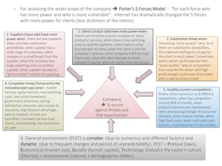 – For analysing the wider scope of the company  Porter’s 5 Forces Model : “for each force who
has more power and who is more vulnerable”. Internet has dramatically changed the 5 forces
with more power for clients (less stickiness of the clients).
2. Suppliers (input side) have more
power when: there are few suppliers,
when only few substitution
possibilities, when supplier has a
wide range of customers, when
company is a small buyer from the
supplier, when the company has
huge switching costs to another
supplier, when supplier decides to
“go to market” instead of supplying
3. Substitution threat when:
Interesting “price-quality” ratio. So if
there are substitution possibilities,
the maximum willingness to pay by
the client is much lower. Competitors
within sector could improve their
“price-quality” ratio or competitors
from outside the sector with high
profit margin could enter the market
with a new business model
4. Competitor threat (future entry like
innovative start-ups) when : market
has low capital barriers, low switching
costs, low initial investment,
government incentives, strong
distribution channels, easy access to
resources, high location advantage,
easy to copycat, no lock-out
possibility. Company has low loyal
clients, low branding, low economies
of scale
5. Hostility (current competitors) :
Rivalry when numerous and different
competitors, when few competitors
control 80% of market, when
products/services are standardized,
when decreasing/change of consumer
demand, when mature market, when
high fixed costs, when sunk costs (exit
barrier), overinvestment in the market
1. Clients (output side) have more power when:
Clients are sensitive to price increases of ‘basic’
products/ services, when there is low switching
costs to another platform, when there is a low
buying habit of client, when the client is vital for
company’s revenue, when company itself has high
fixed costs, when the client decides to make
instead of buying, when all clients form one group
6. General environment (PEST) is complex (due to numerous and different factors) and
dynamic (due to frequent changes and period of unpredictability). PEST = Political (laws),
Economical (market size), Socially (human capital), Technology (industry-life cycle) + culture
(lifestyle) + environment (nature) + demographics (elder)
Company
 To secure
against threats and
find opportunities
 