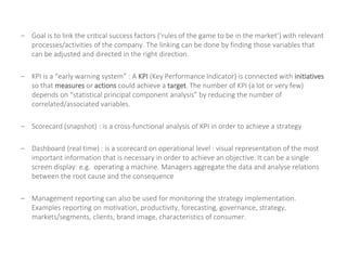 – Goal is to link the critical success factors (‘rules of the game to be in the market’) with relevant
processes/activities of the company. The linking can be done by finding those variables that
can be adjusted and directed in the right direction.
– KPI is a “early warning system” : A KPI (Key Performance Indicator) is connected with initiatives
so that measures or actions could achieve a target. The number of KPI (a lot or very few)
depends on “statistical principal component analysis” by reducing the number of
correlated/associated variables.
– Scorecard (snapshot) : is a cross-functional analysis of KPI in order to achieve a strategy
– Dashboard (real time) : is a scorecard on operational level : visual representation of the most
important information that is necessary in order to achieve an objective. It can be a single
screen display: e.g. operating a machine. Managers aggregate the data and analyse relations
between the root cause and the consequence
– Management reporting can also be used for monitoring the strategy implementation.
Examples reporting on motivation, productivity, forecasting, governance, strategy,
markets/segments, clients, brand image, characteristics of consumer.
 