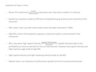 Evolution of ratios in time :
– Return On Investment (
𝑃𝑟𝑜𝑓𝑖𝑡
𝑇𝑜𝑡𝑎𝑙 𝑎𝑠𝑠𝑒𝑡𝑠
) decreases over time when market is in maturity
– Quality has a positive impact on ROI due to repeated buying and less price sensitivity of the
consumer.
– ROI is low in start ups with small market share and high investment in R&D.
– High ROI is when full production capacity is used and market is concentrated in few
companies.
– ROI is low when high capital intensity (
𝐶𝑎𝑝𝑖𝑡𝑎𝑙 𝑖𝑛𝑣𝑒𝑠𝑡𝑚𝑒𝑛𝑡
𝑇𝑢𝑟𝑛𝑜𝑣𝑒𝑟
). Capital intensity leads to less
profitability (is more an exit barrier than an entry barrier). However low capital intensity and
high capacity usage leads to high ROI.
– High capital intensity and high marketing intensity leads to low ROI
– Market share is an indication of performance (profit) and not of concentration/cluster
 