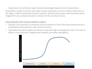 – Importance of an attractive region (location advantage) depends on its characteristics :
Accessibility, market size of the area, labor market, production structure, vitality or dynamics of
the region, sufficient qualitative business locations, administrative power, administrative culture,
image of the area, attractive location in relation to the area that it serves
Industry/Product-life cycle also applies to regions :
– Example: the successful or innovative entity can decline in time if the same product/service is
standardized and produced in low-income countries.
– Eventually that specific region can decline as well with high unemployment rates. The chain of
effects is now reversed in negative way (negative cumulative side effects).
Market/Consumerdemand
Time
Introduction MaturityGrowth Decline
 