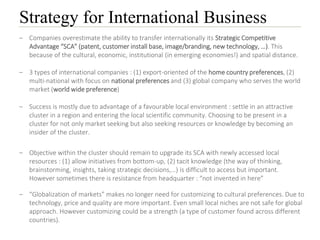 Strategy for International Business
– Companies overestimate the ability to transfer internationally its Strategic Competitive
Advantage “SCA” (patent, customer install base, image/branding, new technology, …). This
because of the cultural, economic, institutional (in emerging economies!) and spatial distance.
– 3 types of international companies : (1) export-oriented of the home country preferences, (2)
multi-national with focus on national preferences and (3) global company who serves the world
market (world wide preference)
– Success is mostly due to advantage of a favourable local environment : settle in an attractive
cluster in a region and entering the local scientific community. Choosing to be present in a
cluster for not only market seeking but also seeking resources or knowledge by becoming an
insider of the cluster.
– Objective within the cluster should remain to upgrade its SCA with newly accessed local
resources : (1) allow initiatives from bottom-up, (2) tacit knowledge (the way of thinking,
brainstorming, insights, taking strategic decisions,…) is difficult to access but important.
However sometimes there is resistance from headquarter : “not invented in here”
– “Globalization of markets” makes no longer need for customizing to cultural preferences. Due to
technology, price and quality are more important. Even small local niches are not safe for global
approach. However customizing could be a strength (a type of customer found across different
countries).
 