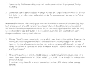 1. Operationally: 24/7 order-taking, customer service, customs-handling expertise, foreign
marketing
2. Distributors : often companies sell in foreign markets on a unplanned way. Initial use of local
distributors is to reduce costs and minimize risks. Companies remain too long in the “initial
entry phase”.
However selection and relationship governance with distributors may avoid problems (e.g. buy-
back price depends on profit margins instead sales volumes). Select location and then select
suitable distributors (the largest who already distribute competing product lines is not the best).
Keep independent, local distributors in the long term, even after own local network. Don’t
delegate marketing strategy to distributors.
3. Alliance / Joint Venture : opportunity to upgrade its own Strategic Competitive Advantage by
forming an alliance or joint venture on solely the wanted tacit knowledge of the partner.
However the best alliances on the surface may be the most vulnerable in reality because of
risk by the partner to replicate and enter market on its own. The multi-national is likely to win
any “learning race”.
4. Mergers/Acquisitions is a method to (1) acquire competences/platforms/businesses, (2) to
have a more power in Porter’s 5 Forces model, (3) to reach critical mass (economies of scale
or market share).
Sometimes integration of the two companies is sometimes difficult due to low synergy
benefits.
 