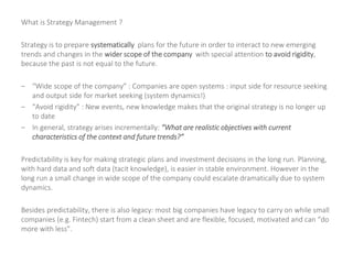 What is Strategy Management ?
Strategy is to prepare systematically plans for the future in order to interact to new emerging
trends and changes in the wider scope of the company with special attention to avoid rigidity,
because the past is not equal to the future.
– “Wide scope of the company” : Companies are open systems : input side for resource seeking
and output side for market seeking (system dynamics!)
– “Avoid rigidity” : New events, new knowledge makes that the original strategy is no longer up
to date
– In general, strategy arises incrementally: “What are realistic objectives with current
characteristics of the context and future trends?”
Predictability is key for making strategic plans and investment decisions in the long run. Planning,
with hard data and soft data (tacit knowledge), is easier in stable environment. However in the
long run a small change in wide scope of the company could escalate dramatically due to system
dynamics.
Besides predictability, there is also legacy: most big companies have legacy to carry on while small
companies (e.g. Fintech) start from a clean sheet and are flexible, focused, motivated and can “do
more with less”.
 