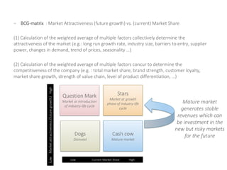– BCG-matrix : Market Attractiveness (future growth) vs. (current) Market Share
(1) Calculation of the weighted average of multiple factors collectively determine the
attractiveness of the market (e.g.: long run growth rate, industry size, barriers to entry, supplier
power, changes in demand, trend of prices, seasonality …)
(2) Calculation of the weighted average of multiple factors concur to determine the
competitiveness of the company (e.g. : total market share, brand strength, customer loyalty,
market share growth, strength of value chain, level of product differentiation, …)
Question Mark
Market at introduction
of industry-life cycle
Stars
Market at growth
phase of industry-life
cycle
Dogs
Disinvest
Cash cow
Mature market
LowMarketattractiveness(futuregrowth)High
Low Current Market Share High
Mature market
generates stable
revenues which can
be investment in the
new but risky markets
for the future
 