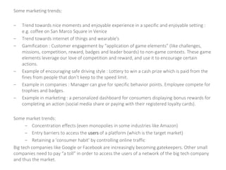 Some marketing trends:
– Trend towards nice moments and enjoyable experience in a specific and enjoyable setting :
e.g. coffee on San Marco Square in Venice
– Trend towards internet of things and wearable's
– Gamification : Customer engagement by “application of game elements” (like challenges,
missions, competition, reward, badges and leader boards) to non-game contexts. These game
elements leverage our love of competition and reward, and use it to encourage certain
actions.
– Example of encouraging safe driving style : Lottery to win a cash prize which is paid from the
fines from people that don’t keep to the speed limit.
– Example in companies : Manager can give for specific behavior points. Employee compete for
trophies and badges.
– Example in marketing : a personalized dashboard for consumers displaying bonus rewards for
completing an action (social media share or paying with their registered loyalty cards).
Some market trends:
– Concentration effects (even monopolies in some industries like Amazon)
– Entry barriers to access the users of a platform (which is the target market)
– Retaining a ‘consumer habit’ by controlling online traffic
Big tech companies like Google or Facebook are increasingly becoming gatekeepers. Other small
companies need to pay “a toll” in order to access the users of a network of the big tech company
and thus the market.
 