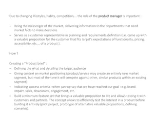 Due to changing lifestyles, habits, competition,… the role of the product manager is important :
– Being the messenger of the market, delivering information to the departments that need
market facts to make decisions.
– Serves as a customer representative in planning and requirements definition (i.e. come up with
a valuable proposition for the customer that fits target’s expectations of functionality, pricing,
accessibility, etc.… of a product ).
How ?
Creating a “Product brief” :
– Defining the what and detailing the target audience
– Giving context on market positioning (product/service may create an entirely new market
segment, but most of the time it will compete against other, similar products within an existing
segment)
– Indicating success criteria : when can we say that we have reached our goal : e.g. brand
impact, sales, downloads, engagement, etc.
– Build a minimum feature set that brings a valuable proposition to life and allows testing it with
customers and partners. The concept allows to efficiently test the interest in a product before
building it entirely (pilot project, prototype of alternative valuable propositions, defining
scenarios)
 
