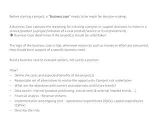 Before starting a project, a “Business case” needs to be made for decision making :
A Business Case captures the reasoning for initiating a project or support decisions to invest in a
service/product (a project/initiative of a new product/service or its improvement)
 Business Case determines if the project(s) should be undertaken
The logic of the business case is that, whenever resources such as money or effort are consumed,
they should be in support of a specific business need.
Build a business case to evaluate options, not justify a position.
How?
– Define the costs and expected benefits of the project(s)
– Reasonable set of alternatives to realize the opportunity if project not undertaken
– What are the objectives with current characteristics and future trends?
– Data search: internal (product positioning, cost drivers) & external (market trends, …)
– Financial analysis : Revenue streams
– Implementation and ongoing cost : operational expenditures (OpEx), capital expenditures
(CaPex)
– Describe the risks
 