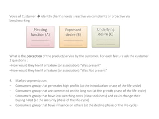 Voice of Customer  identify client’s needs : reactive via complaints or proactive via
benchmarking
What is the perception of the product/service by the customer. For each feature ask the customer
2 questions :
–How would they feel if a feature (or association) “Was present”
–How would they feel if a feature (or association) “Was Not present”
4. Market segmentation:
– Consumers group that generates high profits (at the introduction phase of the life-cycle)
– Consumers group that are committed on the long run (at the growth phase of the life-cycle)
– Consumers group that have low switching costs (=low stickiness) and easily change their
buying habit (at the maturity phase of the life-cycle)
– Consumers group that have influence on others (at the decline phase of the life-cycle)
Pleasing
function (A)
………………..
…………………
Expressed
desire (B)
………………...
…………………
Underlying
desire (C)
………………...
…………………
 