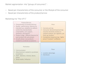Market segmentation into “groups of consumers” :
– Based per characteristics of the consumer or the lifestyle of the consumer
– Based per characteristics of the product/service
Marketing mix “the 4 P’s”
Product/Service
• Characteristics of product/service
• Quality : performance, features for
intended use, reliability (no defect),
conformity (standardized),
sustainability, user support,
aesthetics, perception)
• Product range : different features for
each product-life cycle phases
• Growth phase: new products
needed to accelerate acceptance
Price
• Cost-plus pricing
• Consumer-demand based pricing
via price sensitivity analysis or
conjoint analysis: per segment, per
time, per location
• Competition based pricing : higher
price if “content” is different
Promotion
• Communication
• Advertisement needed to accelerate
acceptance
• AIDA : attention, interest, desire,
action
• Social media / influence
Place
• Location advantage
• Distributor
 