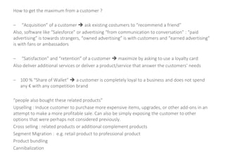 How to get the maximum from a customer ?
– “Acquisition” of a customer  ask existing costumers to “recommend a friend”
Also, software like “Salesforce” or advertising “from communication to conversation” : “paid
advertising” is towards strangers, “owned advertising” is with customers and “earned advertising”
is with fans or ambassadors
– “Satisfaction” and “retention” of a customer  maximize by asking to use a loyalty card
Also deliver additional services or deliver a product/service that answer the customers’ needs
– 100 % “Share of Wallet”  a customer is completely loyal to a business and does not spend
any € with any competition brand
“people also bought these related products”
Upselling : Induce customer to purchase more expensive items, upgrades, or other add-ons in an
attempt to make a more profitable sale. Can also be simply exposing the customer to other
options that were perhaps not considered previously.
Cross selling : related products or additional complement products
Segment Migration : e.g. retail product to professional product
Product bundling
Cannibalization
 