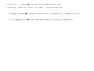 – Win Back a customer  “How can I win my ex-customer back”
Maximize by “promotion or reduction” when customer comes back
– Unhappy customer  “Understand why I loose customer and try to control this flow”
– Missed opportunities  “Why does some customer prefer my competitors?”
 